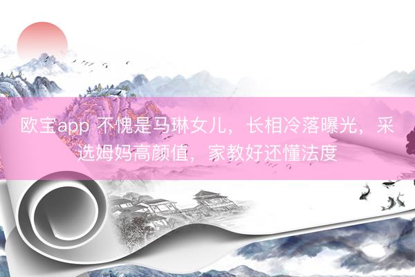 欧宝app 不愧是马琳女儿，长相冷落曝光，采选姆妈高颜值，家教好还懂法度
