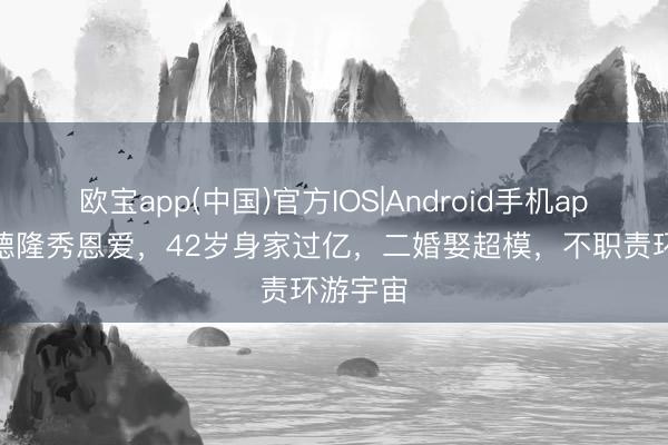 欧宝app(中国)官方IOS|Android手机app下载 德隆秀恩爱，42岁身家过亿，二婚娶超模，不职责环游宇宙