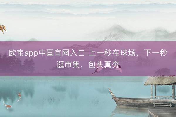 欧宝app中国官网入口 上一秒在球场，下一秒逛市集，包头真夯