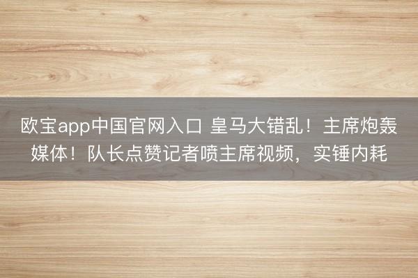 欧宝app中国官网入口 皇马大错乱！主席炮轰媒体！队长点赞记者喷主席视频，实锤内耗