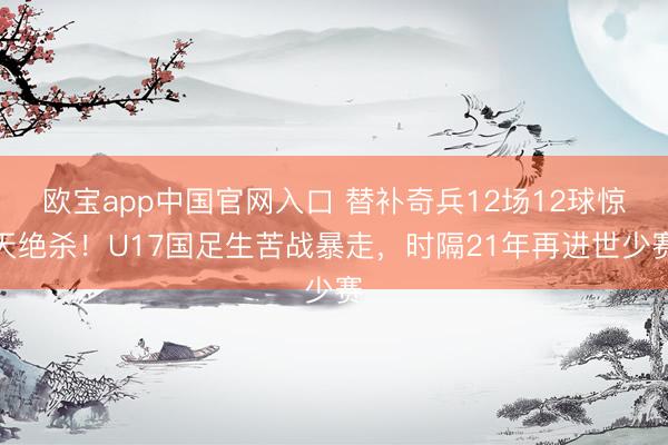欧宝app中国官网入口 替补奇兵12场12球惊天绝杀！U17国足生苦战暴走，时隔21年再进世少赛