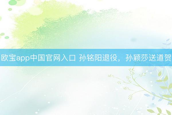 欧宝app中国官网入口 孙铭阳退役，孙颖莎送道贺