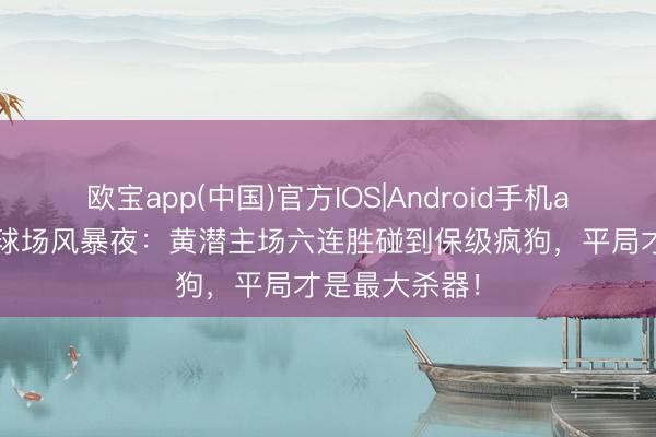 欧宝app(中国)官方IOS|Android手机app下载 陶瓷球场风暴夜：黄潜主场六连胜碰到保级疯狗，平局才是最大杀器！