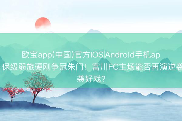 欧宝app(中国)官方IOS|Android手机app下载 保级弱旅硬刚争冠朱门！富川FC主场能否再演逆袭好戏？
