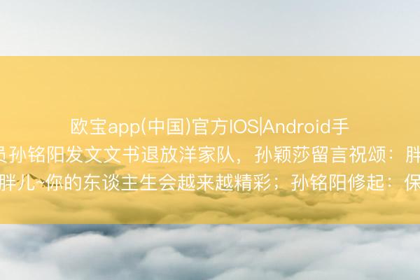 欧宝app(中国)官方IOS|Android手机app下载 乒乓球畅通员孙铭阳发文文书退放洋家队，孙颖莎留言祝颂：胖儿~你的东谈主生会越来越精彩；孙铭阳修起：保护好我方，延续逍遥光辉