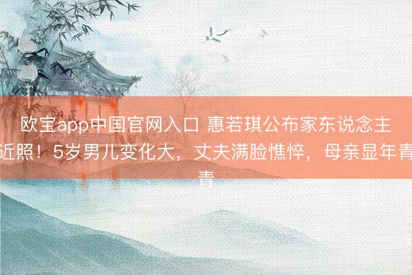 欧宝app中国官网入口 惠若琪公布家东说念主近照！5岁男儿变化大，丈夫满脸憔悴，母亲显年青