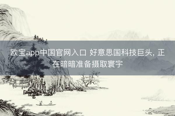 欧宝app中国官网入口 好意思国科技巨头， 正在暗暗准备摄取寰宇