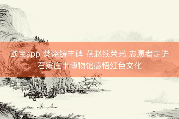 欧宝app 焚烧铸丰碑 燕赵续荣光 志愿者走进石家庄市博物馆感悟红色文化