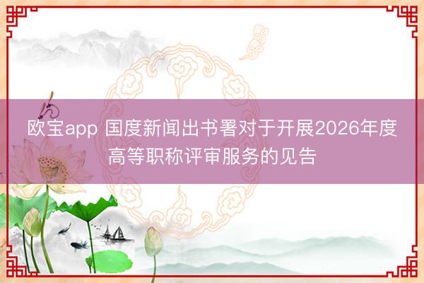 欧宝app 国度新闻出书署对于开展2026年度高等职称评审服务的见告