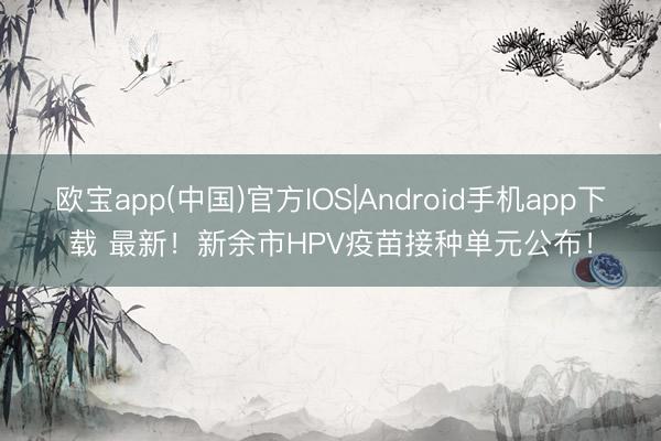 欧宝app(中国)官方IOS|Android手机app下载 最新！新余市HPV疫苗接种单元公布！
