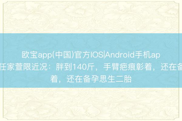 欧宝app(中国)官方IOS|Android手机app下载 45岁任家萱限近况：胖到140斤，手臂疤痕彰着，还在备孕思生二胎