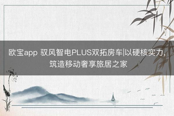欧宝app 驭风智电PLUS双拓房车|以硬核实力， 筑造移动奢享旅居之家