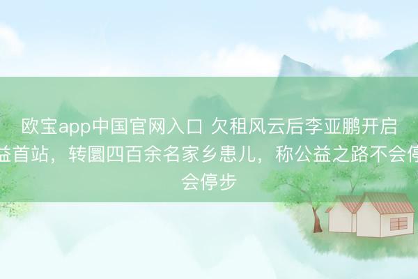 欧宝app中国官网入口 欠租风云后李亚鹏开启公益首站，转圜四百余名家乡患儿，称公益之路不会停步