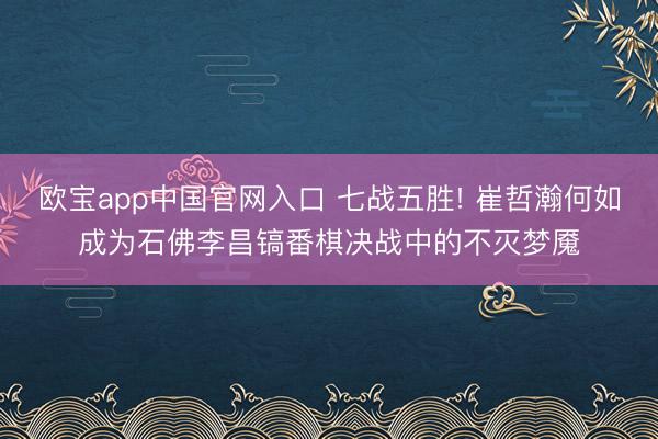 欧宝app中国官网入口 七战五胜! 崔哲瀚何如成为石佛李昌镐番棋决战中的不灭梦魇