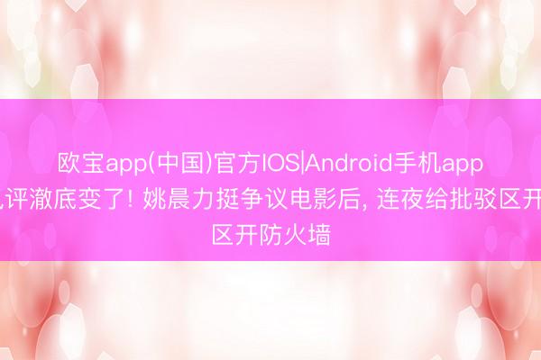 欧宝app(中国)官方IOS|Android手机app下载 风评澈底变了! 姚晨力挺争议电影后， 连夜给批驳区开防火墙