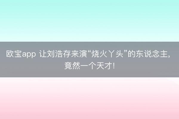 欧宝app 让刘浩存来演“烧火丫头”的东说念主， 竟然一个天才!