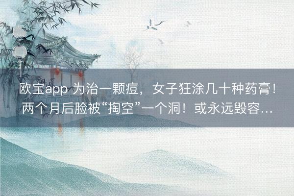 欧宝app 为治一颗痘,女子狂涂几十种药膏!两个月后脸被“掏空”一个洞!或永远毁容…