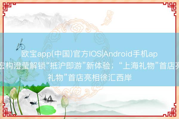 欧宝app(中国)官方IOS|Android手机app下载 20条宏构澄莹解锁“抵沪即游”新体验；“上海礼物”首店亮相徐汇西岸