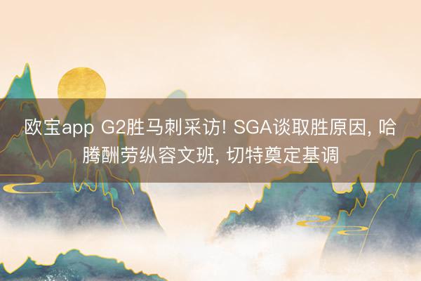 欧宝app G2胜马刺采访! SGA谈取胜原因, 哈腾酬劳纵容文班, 切特奠定基调