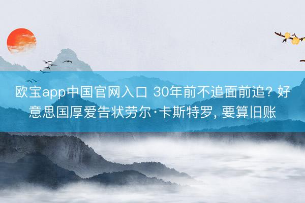 欧宝app中国官网入口 30年前不追面前追? 好意思国厚爱告状劳尔·卡斯特罗， 要算旧账