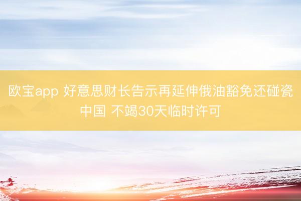 欧宝app 好意思财长告示再延伸俄油豁免还碰瓷中国 不竭30天临时许可