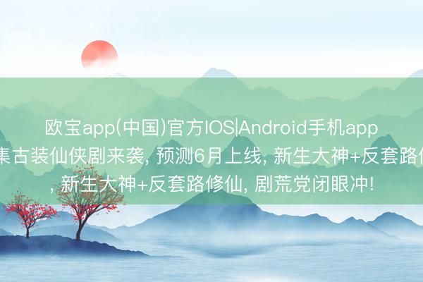欧宝app(中国)官方IOS|Android手机app下载 优酷独播! 30集古装仙侠剧来袭， 预测6月上线， 新生大神+反套路修仙， 剧荒党闭眼冲!