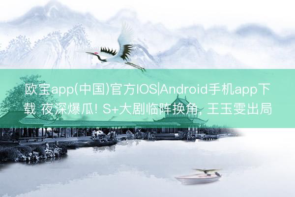 欧宝app(中国)官方IOS|Android手机app下载 夜深爆瓜! S+大剧临阵换角， 王玉雯出局