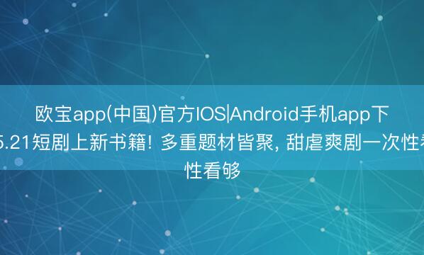欧宝app(中国)官方IOS|Android手机app下载 5.21短剧上新书籍! 多重题材皆聚， 甜虐爽剧一次性看够