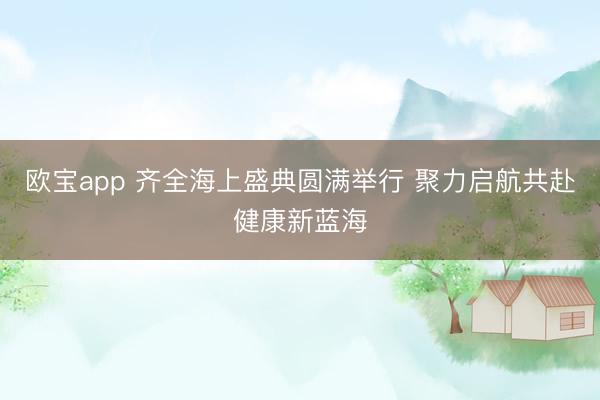 欧宝app 齐全海上盛典圆满举行 聚力启航共赴健康新蓝海