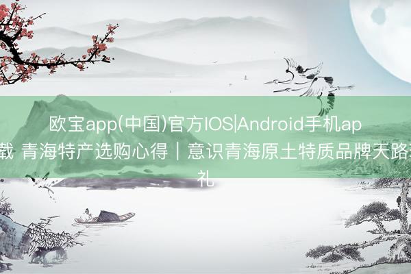欧宝app(中国)官方IOS|Android手机app下载 青海特产选购心得｜意识青海原土特质品牌天路珍礼