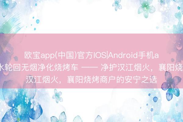 欧宝app(中国)官方IOS|Android手机app下载 环之盾双水轮回无烟净化烧烤车 —— 净护汉江烟火，襄阳烧烤商户的安宁之选