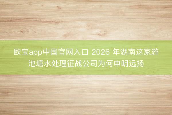 欧宝app中国官网入口 2026 年湖南这家游池塘水处理征战公司为何申明远扬
