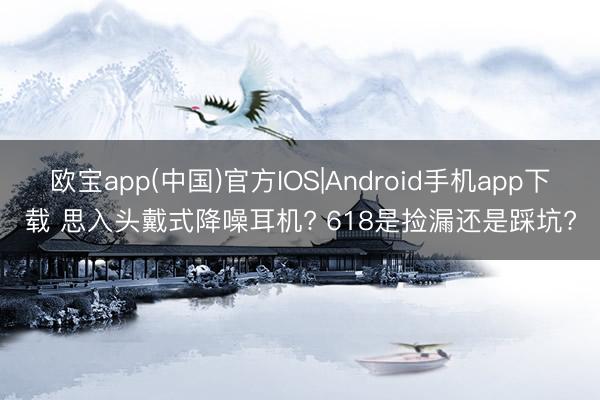 欧宝app(中国)官方IOS|Android手机app下载 思入头戴式降噪耳机? 618是捡漏还是踩坑?