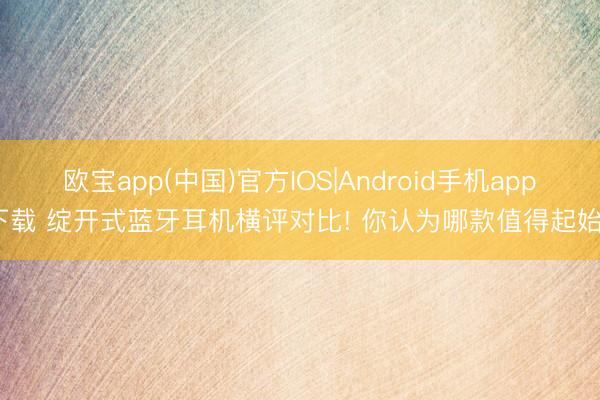 欧宝app(中国)官方IOS|Android手机app下载 绽开式蓝牙耳机横评对比! 你认为哪款值得起始?