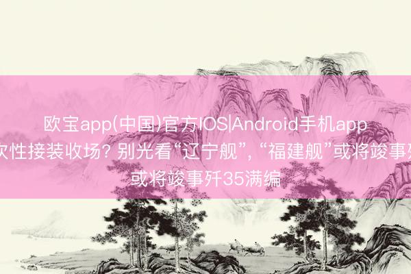 欧宝app(中国)官方IOS|Android手机app下载 一次性接装收场? 别光看“辽宁舰”， “福建舰”或将竣事歼35满编