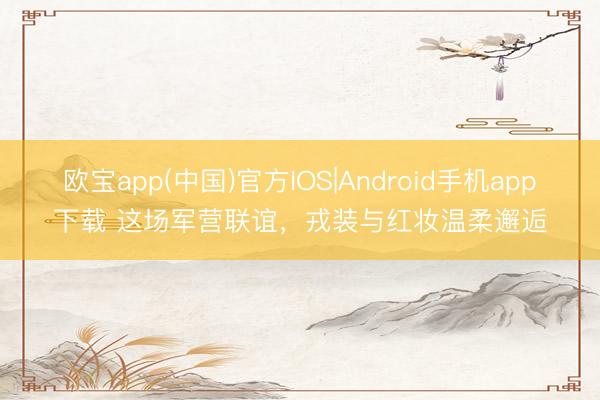 欧宝app(中国)官方IOS|Android手机app下载 这场军营联谊，戎装与红妆温柔邂逅