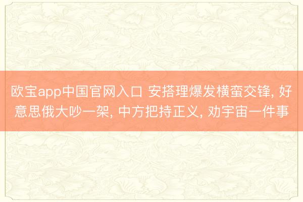 欧宝app中国官网入口 安搭理爆发横蛮交锋， 好意思俄大吵一架， 中方把持正义， 劝宇宙一件事