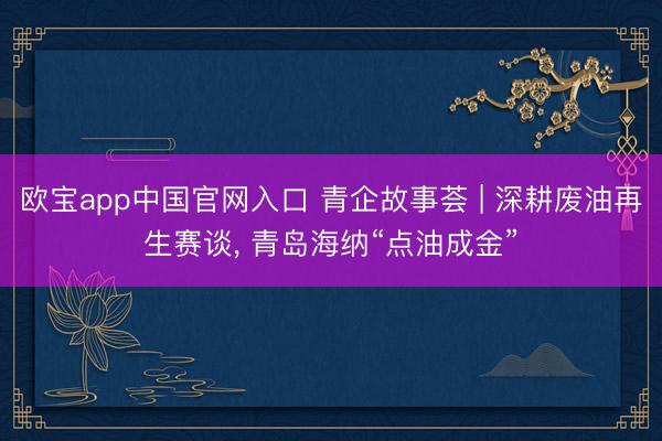 欧宝app中国官网入口 青企故事荟 | 深耕废油再生赛谈， 青岛海纳“点油成金”