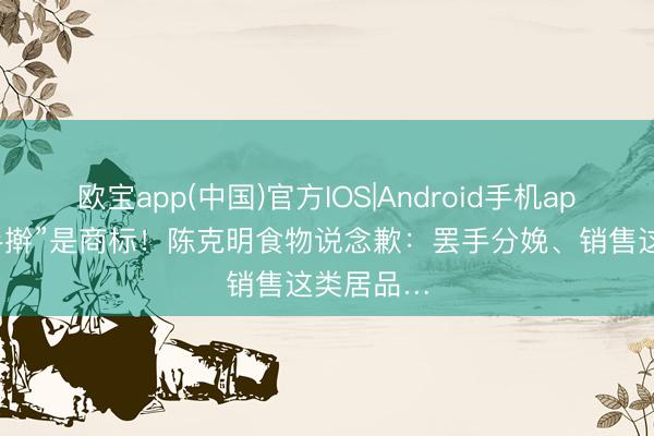 欧宝app(中国)官方IOS|Android手机app下载 “手擀”是商标！陈克明食物说念歉：罢手分娩、销售这类居品…