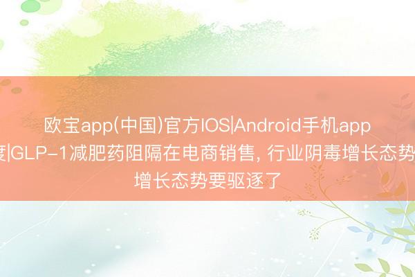 欧宝app(中国)官方IOS|Android手机app下载 深度|GLP-1减肥药阻隔在电商销售， 行业阴毒增长态势要驱逐了