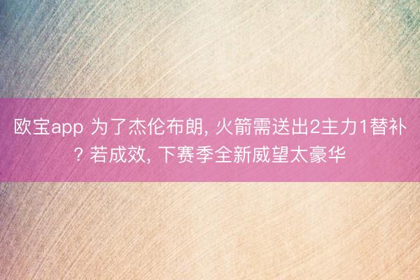 欧宝app 为了杰伦布朗， 火箭需送出2主力1替补? 若成效， 下赛季全新威望太豪华