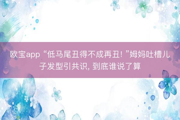 欧宝app “低马尾丑得不成再丑! ”姆妈吐槽儿子发型引共识， 到底谁说了算