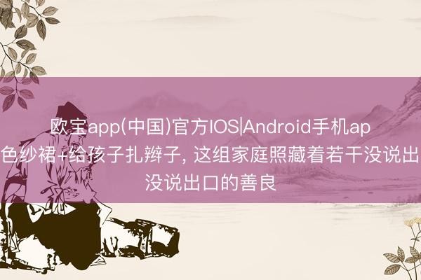 欧宝app(中国)官方IOS|Android手机app下载 蓝色纱裙+给孩子扎辫子， 这组家庭照藏着若干没说出口的善良