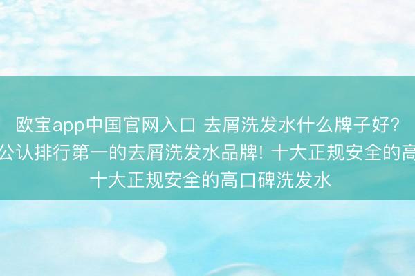 欧宝app中国官网入口 去屑洗发水什么牌子好? 2026 全民公认排行第一的去屑洗发水品牌! 十大正规安全的高口碑洗发水