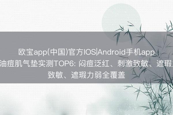 欧宝app(中国)官方IOS|Android手机app下载 2026油痘肌气垫实测TOP6: 闷痘泛红、刺激致敏、遮瑕力弱全覆盖