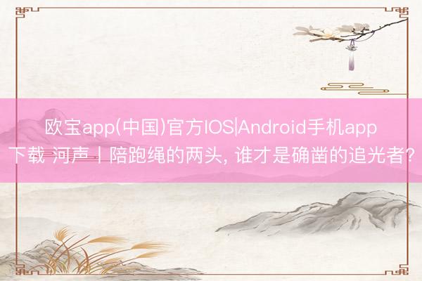 欧宝app(中国)官方IOS|Android手机app下载 河声丨陪跑绳的两头， 谁才是确凿的追光者?