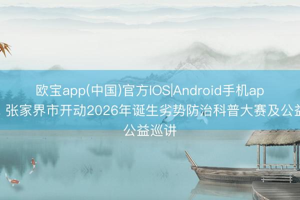 欧宝app(中国)官方IOS|Android手机app下载 张家界市开动2026年诞生劣势防治科普大赛及公益巡讲