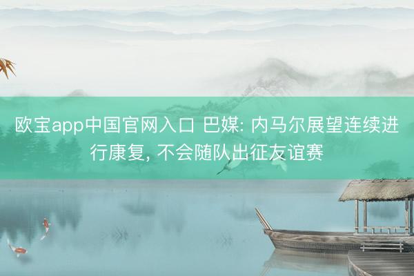 欧宝app中国官网入口 巴媒: 内马尔展望连续进行康复， 不会随队出征友谊赛