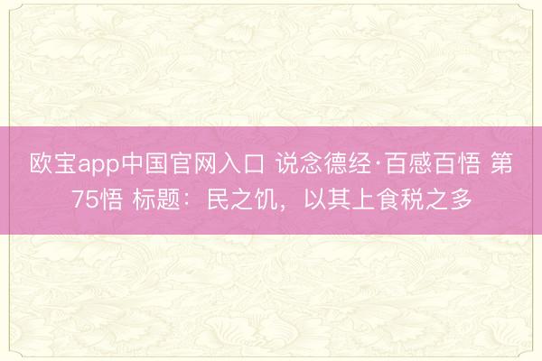 欧宝app中国官网入口 说念德经·百感百悟 第75悟 标题：民之饥，以其上食税之多