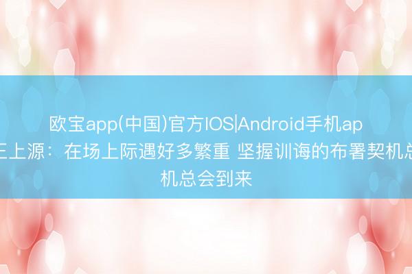 欧宝app(中国)官方IOS|Android手机app下载 王上源：在场上际遇好多繁重 坚握训诲的布署契机总会到来